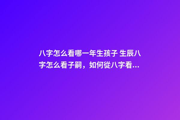 八字怎么看哪一年生孩子 生辰八字怎么看子嗣，如何從八字看生育信息-第1張-觀點-玄機派